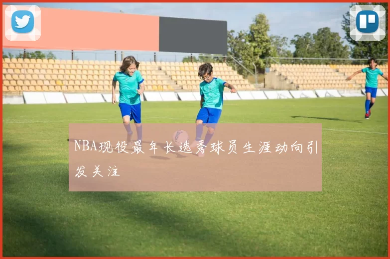 NBA现役最年长选秀球员生涯动向引发关注