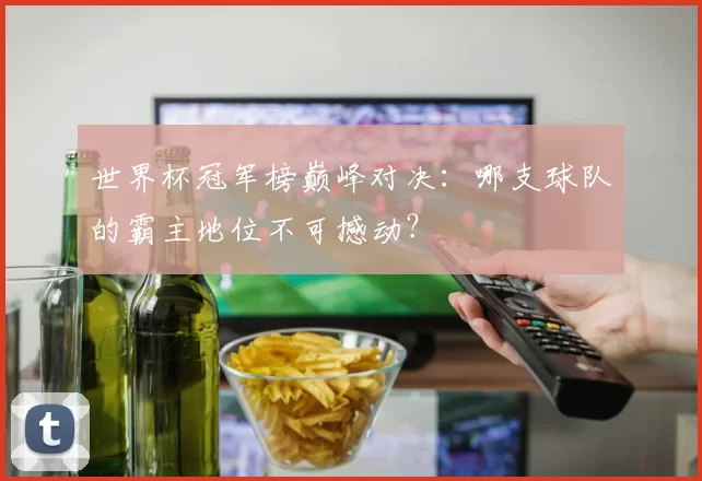 世界杯冠军榜巅峰对决:哪支球队的霸主地位不可撼动?