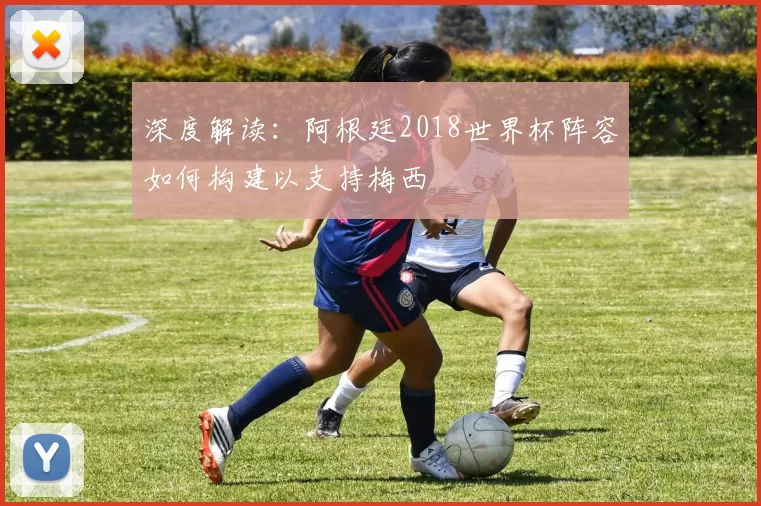 深度解读:阿根廷2018世界杯阵容如何构建以支持梅西