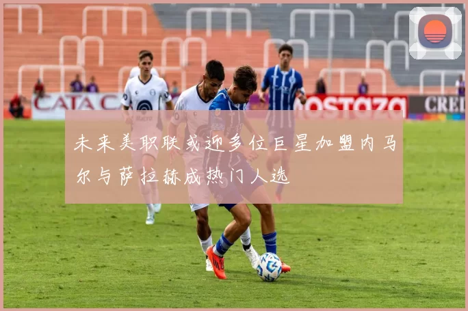 未来美职联或迎多位巨星加盟内马尔与萨拉赫成热门人选