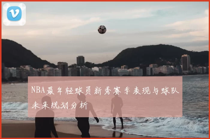 NBA最年轻球员新秀赛季表现与球队未来规划分析