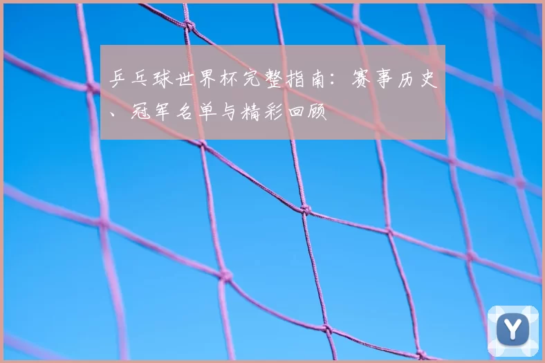 乒乓球世界杯完整指南:赛事历史、冠军名单与精彩回顾