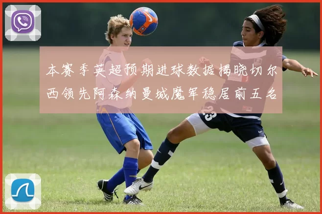 本赛季英超预期进球数据揭晓切尔西领先阿森纳曼城魔军稳居前五名