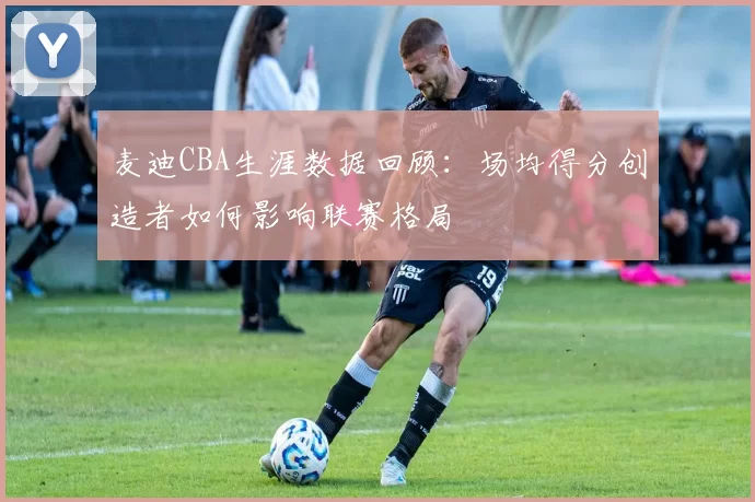麦迪CBA生涯数据回顾:场均得分创造者如何影响联赛格局