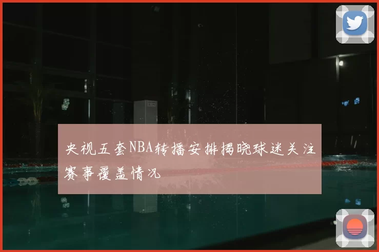 央视五套NBA转播安排揭晓球迷关注赛事覆盖情况