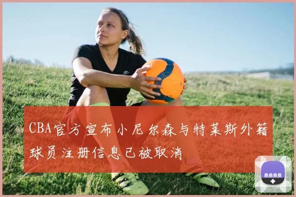 CBA官方宣布小尼尔森与特莱斯外籍球员注册信息已被取消