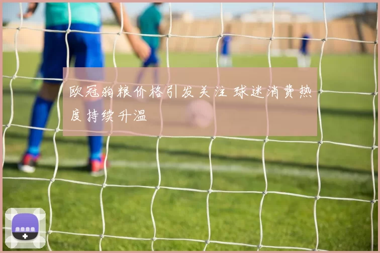 欧冠狗粮价格引发关注 球迷消费热度持续升温