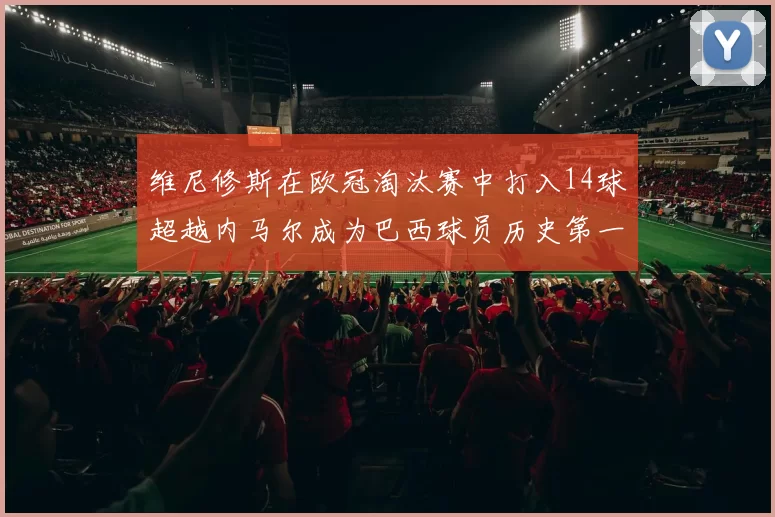 维尼修斯在欧冠淘汰赛中打入14球超越内马尔成为巴西球员历史第一人
