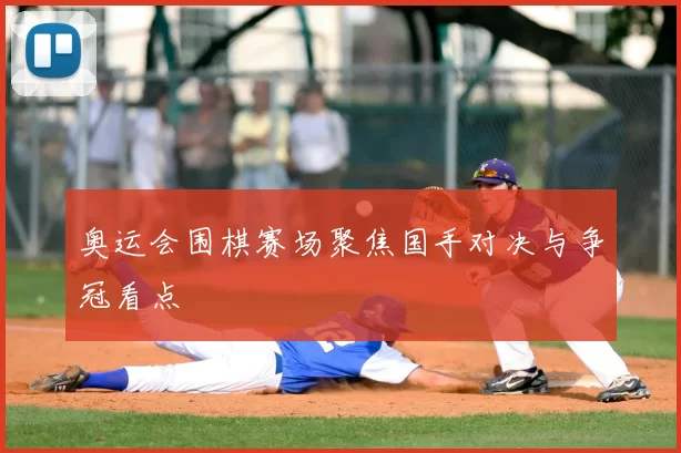 奥运会围棋赛场聚焦国手对决与争冠看点