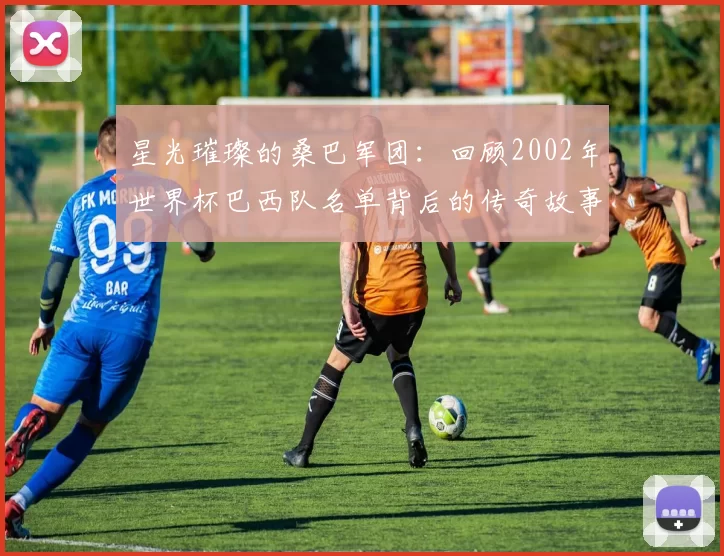 星光璀璨的桑巴军团：回顾2002年世界杯巴西队名单背后的传奇故事