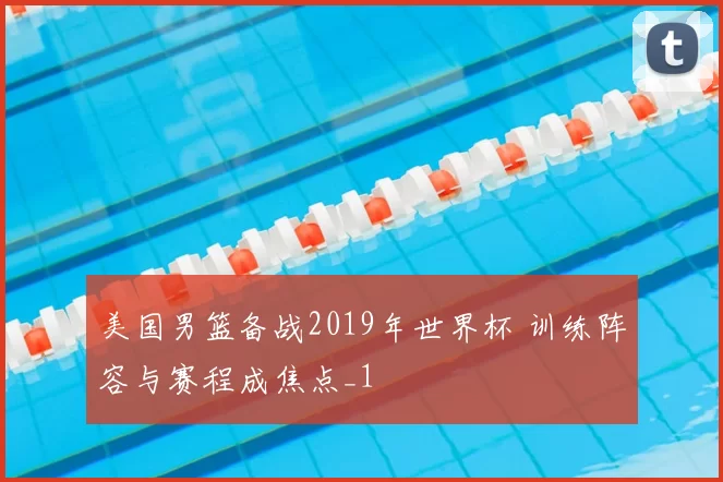 美国男篮备战2019年世界杯 训练阵容与赛程成焦点_1