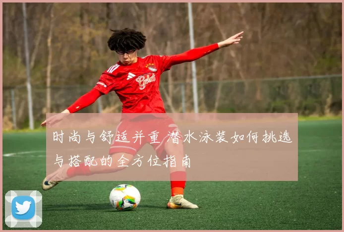 时尚与舒适并重 潜水泳装如何挑选与搭配的全方位指南