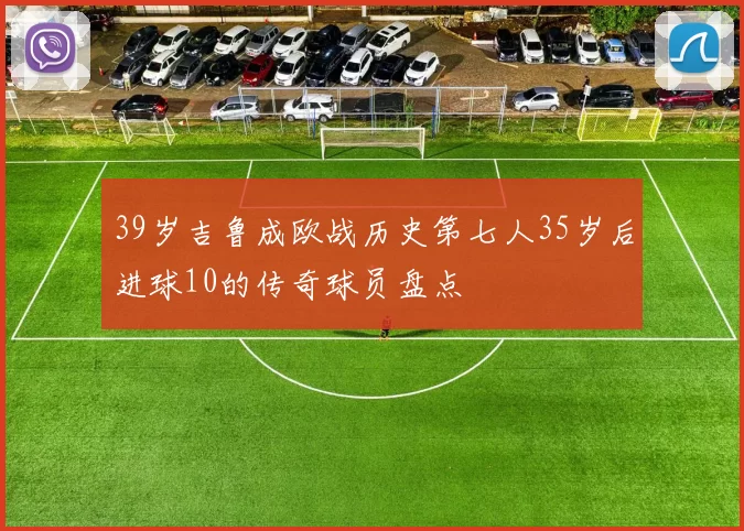 39岁吉鲁成欧战历史第七人35岁后进球10的传奇球员盘点