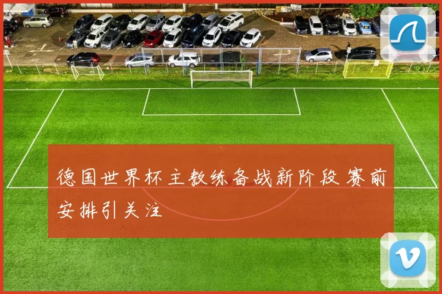 德国世界杯主教练备战新阶段 赛前安排引关注