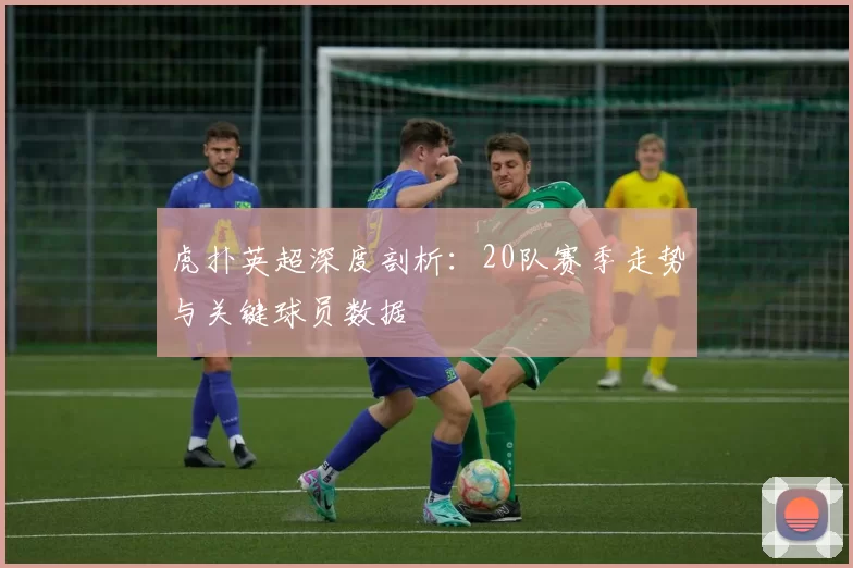 虎扑英超深度剖析：20队赛季走势与关键球员数据