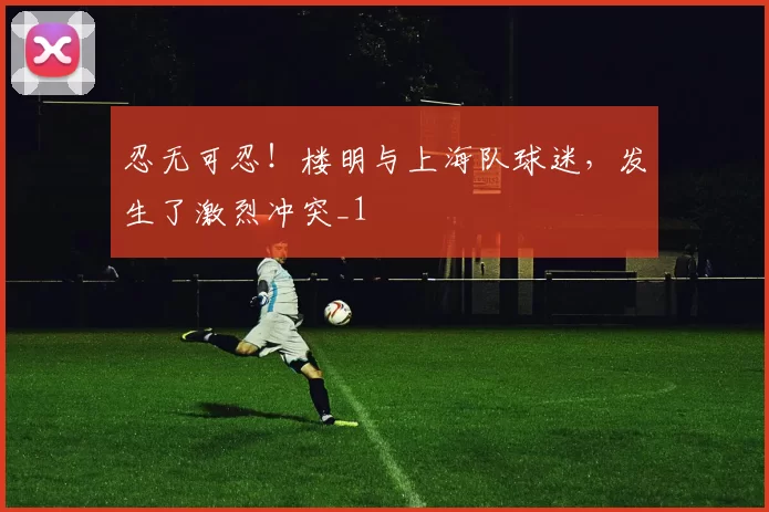忍无可忍！楼明与上海队球迷，发生了激烈冲突_1