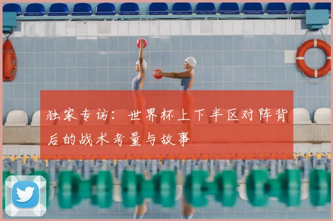 独家专访:世界杯上下半区对阵背后的战术考量与故事