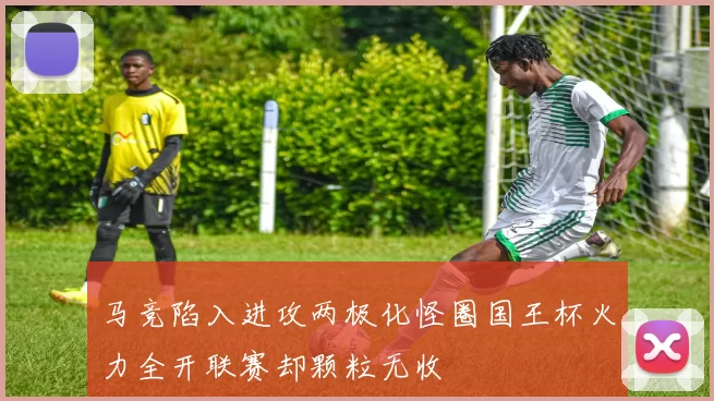 马竞陷入进攻两极化怪圈国王杯火力全开联赛却颗粒无收