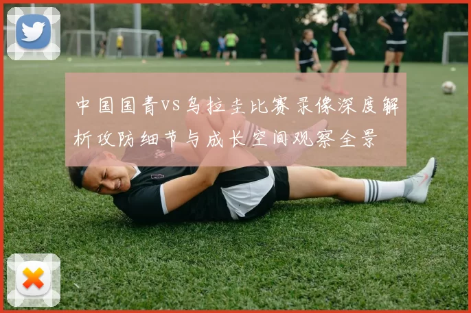 中国国青vs乌拉圭比赛录像深度解析攻防细节与成长空间观察全景