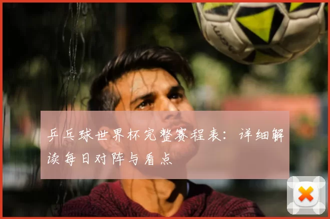乒乓球世界杯完整赛程表:详细解读每日对阵与看点
