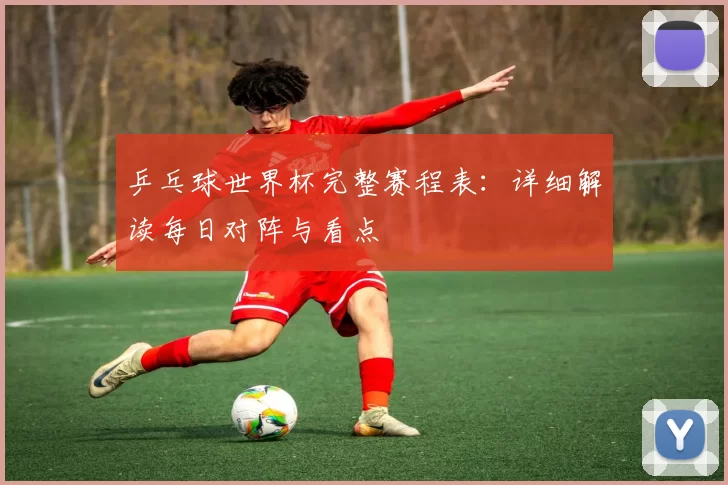 乒乓球世界杯完整赛程表:详细解读每日对阵与看点