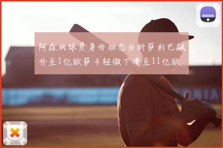 阿森纳球员身价动态分析萨利巴飙升至1亿欧萨卡轻微下滑至11亿欧