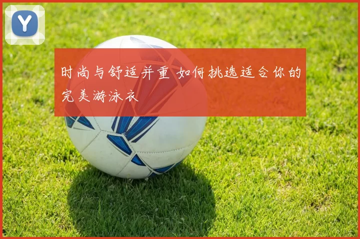 时尚与舒适并重 如何挑选适合你的完美游泳衣