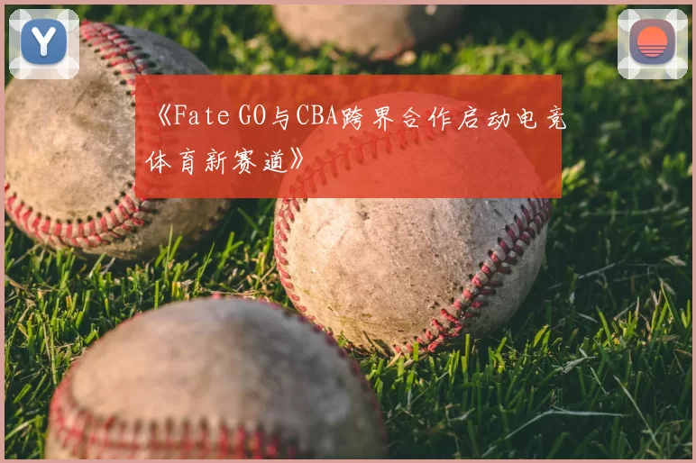 《Fate GO与CBA跨界合作启动电竞体育新赛道》