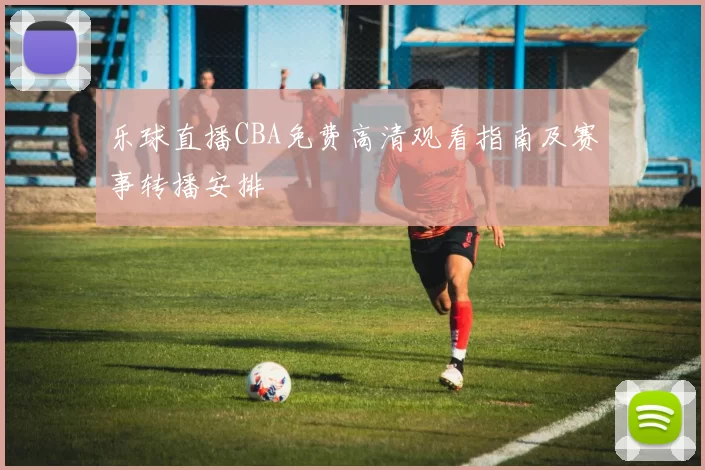 乐球直播CBA免费高清观看指南及赛事转播安排