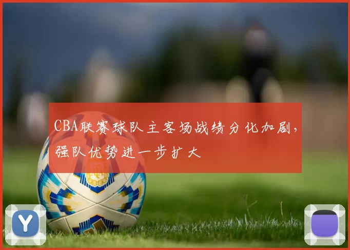 CBA联赛球队主客场战绩分化加剧,强队优势进一步扩大