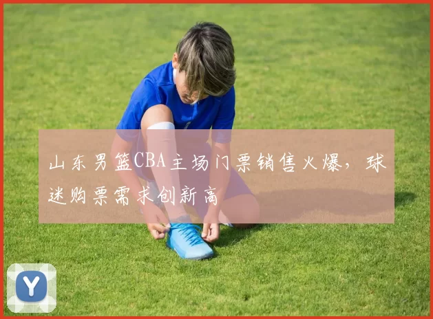 山东男篮CBA主场门票销售火爆,球迷购票需求创新高