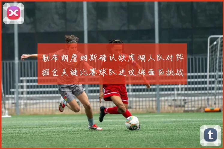 勒布朗詹姆斯确认缺席湖人队对阵掘金关键比赛球队进攻端面临挑战